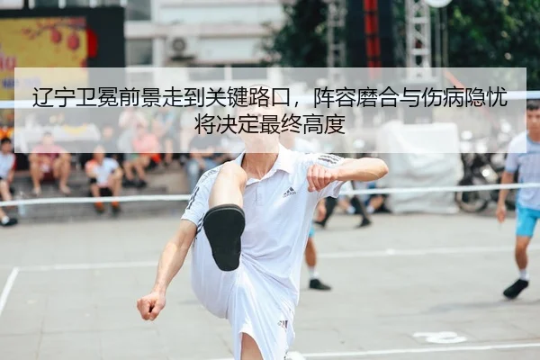 辽宁卫冕前景走到关键路口，阵容磨合与伤病隐忧将决定最终高度